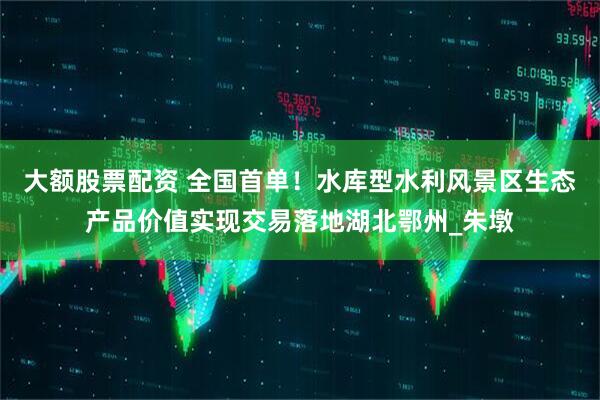 大额股票配资 全国首单！水库型水利风景区生态产品价值实现交易落地湖北鄂州_朱墩