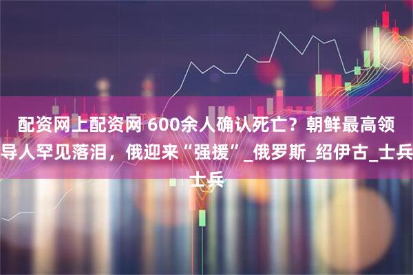 配资网上配资网 600余人确认死亡？朝鲜最高领导人罕见落泪，俄迎来“强援”_俄罗斯_绍伊古_士兵
