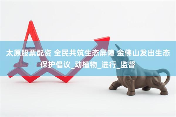 太原股票配资 全民共筑生态屏障 金佛山发出生态保护倡议_动植物_进行_监督