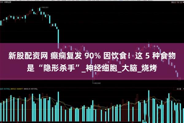 新股配资网 癫痫复发 90% 因饮食！这 5 种食物是 “隐形杀手”_神经细胞_大脑_烧烤