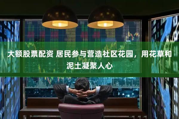 大额股票配资 居民参与营造社区花园，用花草和泥土凝聚人心