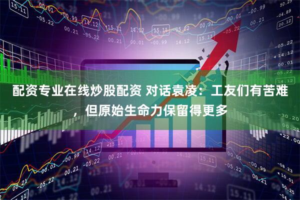 配资专业在线炒股配资 对话袁凌：工友们有苦难，但原始生命力保留得更多