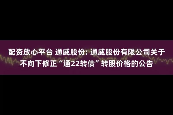 配资放心平台 通威股份: 通威股份有限公司关于不向下修正“通22转债”转股价格的公告