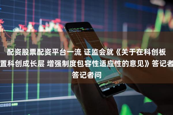 配资股票配资平台一流 证监会就《关于在科创板设置科创成长层 增强制度包容性适应性的意见》答记者问
