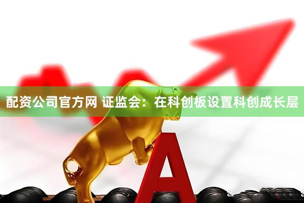 配资公司官方网 证监会：在科创板设置科创成长层