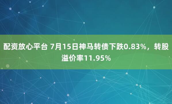 配资放心平台 7月15日神马转债下跌0.83%，转股溢价率11.95%