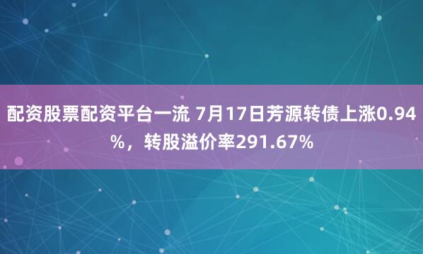 配资股票配资平台一流 7月17日芳源转债上涨0.94%，转股溢价率291.67%