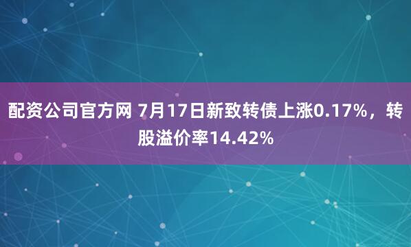 配资公司官方网 7月17日新致转债上涨0.17%，转股溢价率14.42%