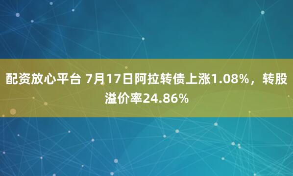 配资放心平台 7月17日阿拉转债上涨1.08%，转股溢价率24.86%