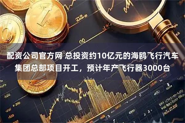 配资公司官方网 总投资约10亿元的海鸥飞行汽车集团总部项目开工，预计年产飞行器3000台