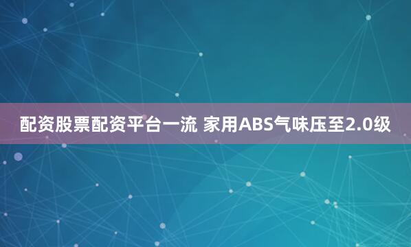 配资股票配资平台一流 家用ABS气味压至2.0级