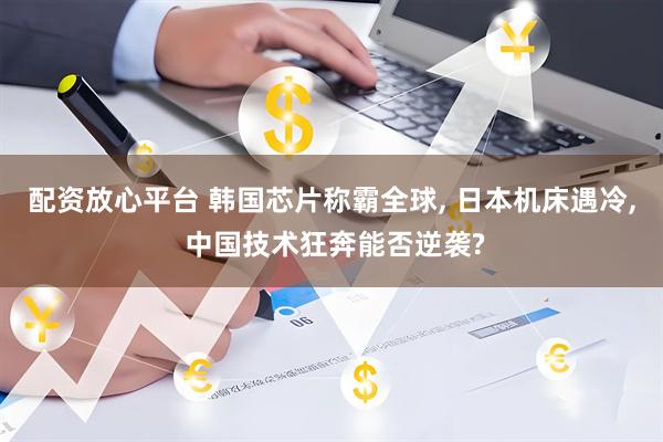 配资放心平台 韩国芯片称霸全球, 日本机床遇冷, 中国技术狂奔能否逆袭?