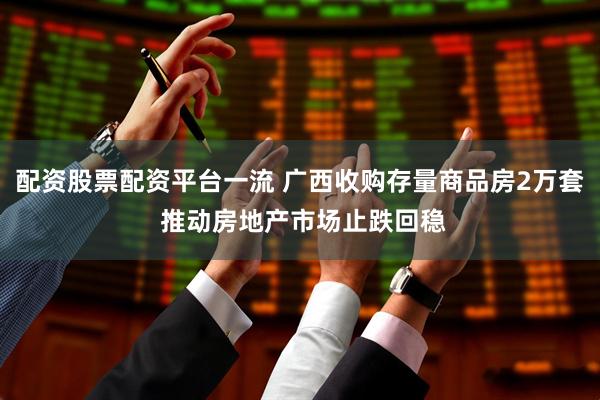 配资股票配资平台一流 广西收购存量商品房2万套 推动房地产市场止跌回稳