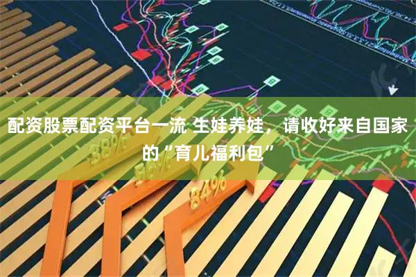 配资股票配资平台一流 生娃养娃，请收好来自国家的“育儿福利包”