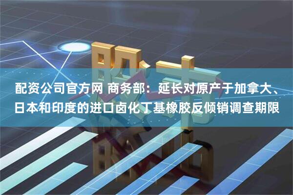配资公司官方网 商务部：延长对原产于加拿大、日本和印度的进口卤化丁基橡胶反倾销调查期限