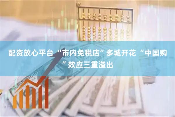 配资放心平台 “市内免税店”多城开花 “中国购”效应三重溢出