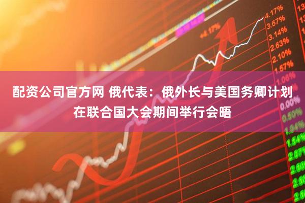 配资公司官方网 俄代表：俄外长与美国务卿计划在联合国大会期间举行会晤