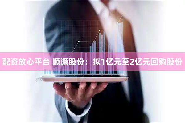 配资放心平台 顺灏股份：拟1亿元至2亿元回购股份