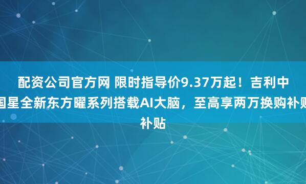 配资公司官方网 限时指导价9.37万起！吉利中国星全新东方曜系列搭载AI大脑，至高享两万换购补贴