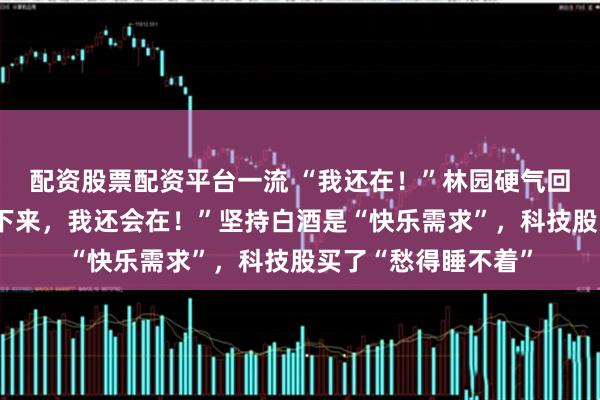 配资股票配资平台一流 “我还在！”林园硬气回应牛市亏钱，“接下来，我还会在！”坚持白酒是“快乐需求”，科技股买了“愁得睡不着”