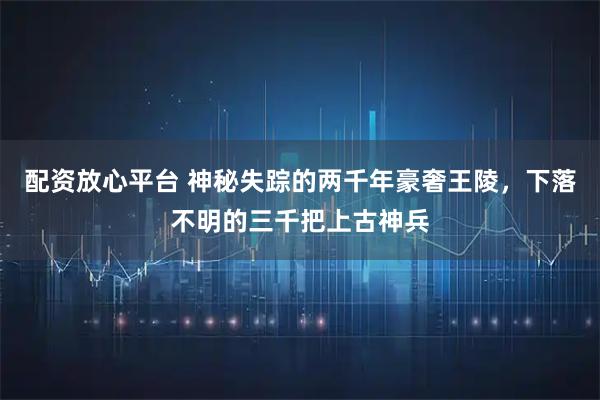 配资放心平台 神秘失踪的两千年豪奢王陵，下落不明的三千把上古神兵