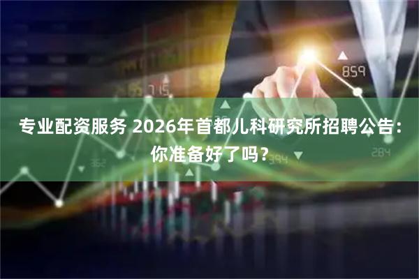 专业配资服务 2026年首都儿科研究所招聘公告:你准备好了吗?