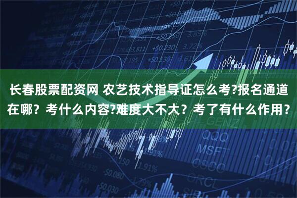 长春股票配资网 农艺技术指导证怎么考?报名通道在哪?考什么内容?难度大不大?考了有什么作用?