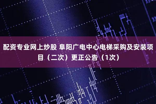配资专业网上炒股 阜阳广电中心电梯采购及安装项目（二次）更正公告（1次）