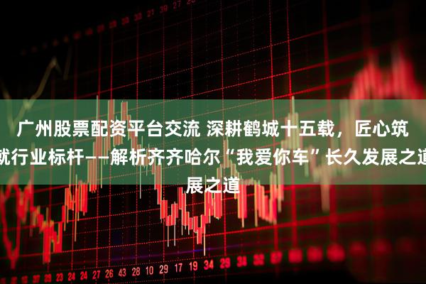 广州股票配资平台交流 深耕鹤城十五载，匠心筑就行业标杆——解析齐齐哈尔“我爱你车”长久发展之道