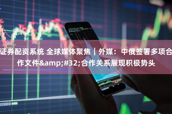 证券配资系统 全球媒体聚焦︱外媒：中俄签署多项合作文件 合作关系展现积极势头