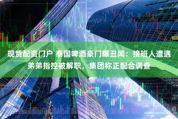 现货配资门户 泰国啤酒豪门曝丑闻：接班人遭遇弟弟指控被解职，集团称正配合调查
