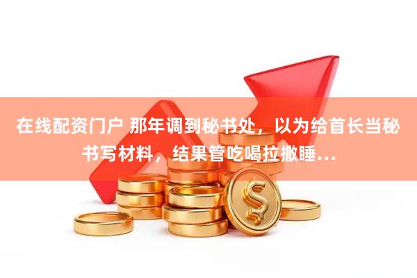 在线配资门户 那年调到秘书处，以为给首长当秘书写材料，结果管吃喝拉撒睡…